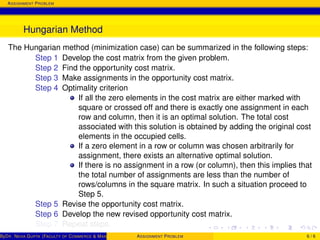 ASSIGNMENT PROBLEM
Hungarian Method
The Hungarian method (minimization case) can be summarized in the following steps:
Step 1 Develop the cost matrix from the given problem.
Step 2 Find the opportunity cost matrix.
Step 3 Make assignments in the opportunity cost matrix.
Step 4 Optimality criterion
If all the zero elements in the cost matrix are either marked with
square or crossed off and there is exactly one assignment in each
row and column, then it is an optimal solution. The total cost
associated with this solution is obtained by adding the original cost
elements in the occupied cells.
If a zero element in a row or column was chosen arbitrarily for
assignment, there exists an alternative optimal solution.
If there is no assignment in a row (or column), then this implies that
the total number of assignments are less than the number of
rows/columns in the square matrix. In such a situation proceed to
Step 5.
Step 5 Revise the opportunity cost matrix.
Step 6 Develop the new revised opportunity cost matrix.
Step 7 Repeat steps.
ByDR. NEHA GUPTA (FACULTY OF COMMERCE & MANAGEMENT, SGT UNIVERSITY)ASSIGNMENT PROBLEM 6 / 6
 