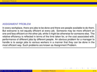 ASSIGNMENT PROBLEM
ASSIGNMENT PROBLEM
In every workplace, there are jobs to be done and there are people available to do them.
But everyone is not equally efﬁcient at every job. Someone may be more efﬁcient on
one and less efﬁcient on the other job, while it might be otherwise for someone else. The
relative efﬁciency is reﬂected in terms of the time taken for, or the cost associated with,
performance of different jobs by different people. An obvious problem for a manager to
handle is to assign jobs to various workers in a manner that they can be done in the
most efﬁcient way. Such problems are known as Assignment Problem.
ByDR. NEHA GUPTA (FACULTY OF COMMERCE & MANAGEMENT, SGT UNIVERSITY)ASSIGNMENT PROBLEM 2 / 6
 