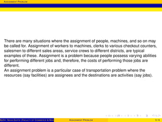 ASSIGNMENT PROBLEM
There are many situations where the assignment of people, machines, and so on may
be called for. Assignment of workers to machines, clerks to various checkout counters,
salesmen to different sales areas, service crews to different districts, are typical
examples of these. Assignment is a problem because people possess varying abilities
for performing different jobs and, therefore, the costs of performing those jobs are
different.
An assignment problem is a particular case of transportation problem where the
resources (say facilities) are assignees and the destinations are activities (say jobs).
ByDR. NEHA GUPTA (FACULTY OF COMMERCE & MANAGEMENT, SGT UNIVERSITY)ASSIGNMENT PROBLEM 3 / 6
 