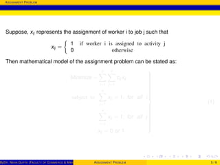 ASSIGNMENT PROBLEM
Suppose, xij represents the assignment of worker i to job j such that
xij =
1 if worker i is assigned to activity j
0 otherwise
Then mathematical model of the assignment problem can be stated as:
Minimize =
n
i=1
n
j=1
cij xij
subject to
n
j=1
xij = 1; for all i
n
i=1
xij = 1; for all j
xij = 0 or 1



(1)
ByDR. NEHA GUPTA (FACULTY OF COMMERCE & MANAGEMENT, SGT UNIVERSITY)ASSIGNMENT PROBLEM 5 / 6
 