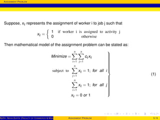 ASSIGNMENT PROBLEM
Suppose, xij represents the assignment of worker i to job j such that
xij =
1 if worker i is assigned to activity j
0 otherwise
Then mathematical model of the assignment problem can be stated as:
Minimize =
n
i=1
n
j=1
cij xij
subject to
n
j=1
xij = 1; for all i
n
i=1
xij = 1; for all j
xij = 0 or 1



(1)
ByDR. NEHA GUPTA (FACULTY OF COMMERCE & MANAGEMENT, SGT UNIVERSITY)ASSIGNMENT PROBLEM 5 / 6
 