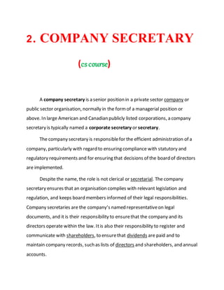 2. COMPANY SECRETARY
(cscourse)
A company secretary is a senior position in a private sector company or
public sector organisation, normally in the formof a managerial position or
above. In large American and Canadian publicly listed corporations, a company
secretary is typically named a corporate secretary or secretary.
The company secretary is responsiblefor the efficient administration of a
company, particularly with regard to ensuring compliance with statutory and
regulatory requirements and for ensuring that decisions of the board of directors
are implemented.
Despite the name, the role is not clerical or secretarial. The company
secretary ensures that an organisation complies with relevant legislation and
regulation, and keeps board members informed of their legal responsibilities.
Company secretaries are the company’s named representativeon legal
documents, and it is their responsibility to ensurethat the company and its
directors operate within the law. Itis also their responsibility to register and
communicate with shareholders, to ensurethat dividends are paid and to
maintain company records, such as lists of directors and shareholders, and annual
accounts.
 