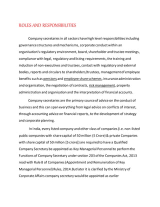 ROLES AND RESPONSIBILITIES
Company secretaries in all sectors havehigh level responsibilities including
governancestructures and mechanisms, corporateconductwithin an
organisation's regulatory environment, board, shareholder and trustee meetings,
compliance with legal, regulatory and listing requirements, the training and
induction of non-executives and trustees, contact with regulatory and external
bodies, reports and circulars to shareholders/trustees, managementof employee
benefits such as pensions and employee shareschemes, insuranceadministration
and organisation, the negotiation of contracts, risk management, property
administration and organisation and the interpretation of financial accounts.
Company secretaries are the primary sourceof advice on the conduct of
business and this can span everything fromlegal advice on conflicts of interest,
through accounting advice on financial reports, to the development of strategy
and corporateplanning.
In India, every listed company and other class of companies (i.e. non-listed
public companies with sharecapital of 50 million (5 Crore) & private Companies
with sharecapital of 50 million [5 crore]) are required to have a Qualified
Company Secretary be appointed as Key Managerial Personnelto performthe
Functions of Company Secretary under section 203 of the Companies Act, 2013
read with Rule 8 of Companies (Appointment and Remuneration of Key
Managerial Personnel) Rules, 2014.Butlater it is clarified by the Ministry of
CorporateAffairs company secretary would be appointed as earlier
 