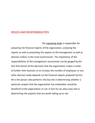 ROLES AND RESPONSIBILITIES
The regulating body is responsible for
preparing the financial reports of the organization, analyzing the
reports as well as presenting the reports to the management as well as
decision makers in the most lucid manner. The importance of the
responsibilities of the management accountants can be gauged by the
fact that almost all the decisions that the organization makes in order
to further their business or to increase the number of employees or any
other decision really depends on the financial reports prepared by him.
He is the person who performs the key role in determining whether a
particular project that the organization has undertaken would be
beneficial to the organization or not. In fact he can play a key role in
determining the projects that are worth taking up or not.
 