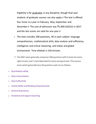 Eligibility is for graduates in any discipline, though final year
students of graduate courses can also apply.[1] The test is offered
four times in a year in February, May, September and
December.[2] The cost of admission was ₹1,400 (US$22) in 2017
and the test scores are valid for one year.[2]
 The tests includes 200 questions, 40 in each subject: language
comprehension, mathematical skills, data analysis and sufficiency,
intelligence and critical reasoning, and Indian and global
environment. Time allotted is 150 minutes
 The MAT exam generally comprises 200 questions with 4 marks for every
right answer and 1 mark deducted for every wrong answer. Thevarious
areas which generally have 40 questions each are as follows.
 Quantitative ability
 Data Interpretation
 Data Sufficiently
 Verbal Ability and Reading Comprehension
 General Awareness
 Analytical and Logical reasoning
 