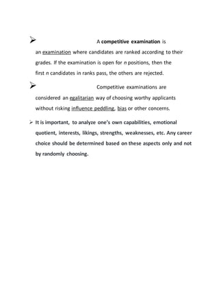  A competitive examination is
an examination where candidates are ranked according to their
grades. If the examination is open for n positions, then the
first n candidates in ranks pass, the others are rejected.
 Competitive examinations are
considered an egalitarian way of choosing worthy applicants
without risking influence peddling, bias or other concerns.
 It is important, to analyze one’s own capabilities, emotional
quotient, interests, likings, strengths, weaknesses, etc. Any career
choice should be determined based on these aspects only and not
by randomly choosing.
 