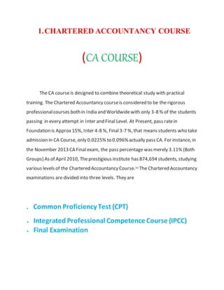 1.CHARTERED ACCOUNTANCY COURSE
(CA COURSE)
The CA courseis designed to combine theoretical study with practical
training. The Chartered Accountancy courseis considered to be the rigorous
professionalcourses both in India and Worldwidewith only 3-8 % of the students
passing in every attempt in Inter and Final Level. At Present, pass ratein
Foundation is Approx15%, Inter 4-8 %, Final3-7 %, that means students who take
admission in CA Course, only 0.0225% to 0.096%actually pass CA. For instance, in
the November 2013 CA Final exam, the pass percentage was merely 3.11% (Both
Groups) As of April 2010, Theprestigious institute has 874,694 students, studying
various levels of the Chartered Accountancy Course.[4]
The Chartered Accountancy
examinations are divided into three levels. They are
. Common Proficiency Test (CPT)
 Integrated Professional Competence Course (IPCC)
 Final Examination
 