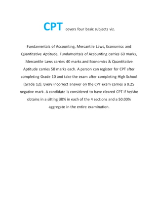 CPT covers four basic subjects viz.
Fundamentals of Accounting, Mercantile Laws, Economics and
Quantitative Aptitude. Fundamentals of Accounting carries 60 marks,
Mercantile Laws carries 40 marks and Economics & Quantitative
Aptitude carries 50 marks each. A person can register for CPT after
completing Grade 10 and take the exam after completing High School
(Grade 12). Every incorrect answer on the CPT exam carries a 0.25
negative mark. A candidate is considered to have cleared CPT if he/she
obtains in a sitting 30% in each of the 4 sections and a 50.00%
aggregate in the entire examination.
 