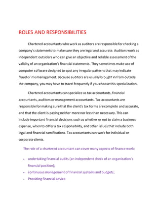 ROLES AND RESPONSIBILITIES
Chartered accountants who work as auditors are responsiblefor checking a
company's statements to makesure they are legal and accurate. Auditors work as
independent outsiders who can give an objective and reliable assessmentof the
validity of an organization's financialstatements. They sometimes make use of
computer softwaredesigned to spotany irregular patterns that may indicate
fraud or mismanagement. Because auditors are usually broughtin from outside
the company, you may have to travel frequently if you choosethis specialization.
Chartered accountants can specialize as tax accountants, financial
accountants, auditors or management accountants. Tax accountants are
responsiblefor making surethat the client's tax forms arecomplete and accurate,
and that the client is paying neither morenor less than necessary. This can
include important financial decisions such as whether or not to claim a business
expense, when to differ a tax responsibility, and other issues that include both
legal and financial ramifications. Tax accountants can work for individual or
corporateclients.
The role of a chartered accountant can cover many aspects of finance work:
 undertaking financial audits (an independent check of an organization’s
financial position);
 continuous management of financial systems and budgets;
 Providing financial advice.
 