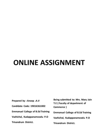 ONLINE ASSIGNMENT
Prepared by : Anoop .A.V
Candidate Code: 19016361002
Emmanuel College of B.Ed Training
Vazhichal, Kudappanamoodu P.O
Trivandrum District.
Being submitted to: Mrs. Mary Jain
T.E ( Faculty of department of
Commerce )
Emmanuel College of B.Ed Training
Vazhichal, Kudappanamoodu P.O
Trivandrum District.
 