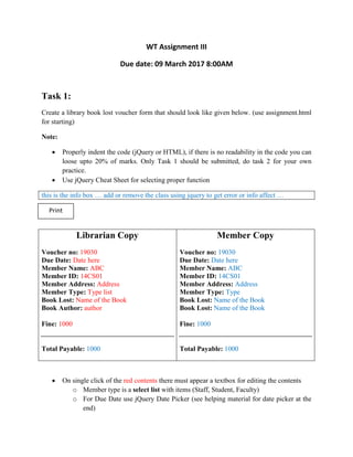 WT Assignment III
Due date: 09 March 2017 8:00AM
Task 1:
Create a library book lost voucher form that should look like given below. (use assignment.html
for starting)
Note:
 Properly indent the code (jQuery or HTML), if there is no readability in the code you can
loose upto 20% of marks. Only Task 1 should be submitted, do task 2 for your own
practice.
 Use jQuery Cheat Sheet for selecting proper function
this is the info box … add or remove the class using jquery to get error or info affect …
Librarian Copy
Voucher no: 19030
Due Date: Date here
Member Name: ABC
Member ID: 14CS01
Member Address: Address
Member Type: Type list
Book Lost: Name of the Book
Book Author: author
Fine: 1000
Total Payable: 1000
Member Copy
Voucher no: 19030
Due Date: Date here
Member Name: ABC
Member ID: 14CS01
Member Address: Address
Member Type: Type
Book Lost: Name of the Book
Book Lost: Name of the Book
Fine: 1000
Total Payable: 1000
 On single click of the red contents there must appear a textbox for editing the contents
o Member type is a select list with items (Staff, Student, Faculty)
o For Due Date use jQuery Date Picker (see helping material for date picker at the
end)
Print
 