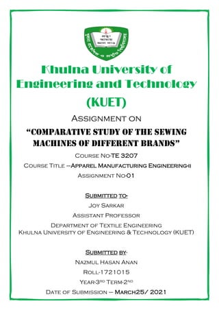 Khulna University of
Engineering and Technology
(KUET)
Assignment on
“Comparative study of the sewing
machines of different brands”
Course No-TE 3207
Course Title –Apparel Manufacturing Engineering-ii
Assignment No-01
Submitted to-
Joy Sarkar
Assistant Professor
Department of Textile Engineering
Khulna University of Engineering & Technology (KUET)
Submitted by-
Nazmul Hasan Anan
Roll-1721015
Year-3rd Term-2nd
Date of Submission – March25/ 2021
 