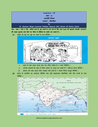 selflearningwithssingh.pbworks.com
Assignment - 18
कक्षा – XI
राजनीति विज्ञान
अध्याय – विधातयका
By
Dr. Sushma Singh (Lecturer Political Science SKV Sector 20 Rohini Delhi)
नोट: प्रश्न 1 और 2 पााँच अंकीय प्रश्न हैं, इन प्रश्नों के उत्तर देने के लिए आप DoE की सहायक सामग्री, NCERT
की पाठ्य पुस्िक िथा ददये गए लिंक के िीडियो का प्रयोग कर सकिे हैं ।
[1] कार्टून को देख कर पटछे गए प्रश्नों के उत्तर दीजिये ।
I. सदन से वाक आउर् करना क्या एक उचित तरीका हैं ? स्पष्र् कीजिये ।
II. अध्यक्ष सदस्यों को सदन से ककस आधार पर आउर् कर सकते हैं ? कोई दो कारण दीजिये ।
III. सदस्य गण वाक आउर् िैसा व्यवहार क्यों करते हैं ? अपना वविार प्रस्तुत कीजिये ।
[2] भारत के मानचित्र का अध्ययन कीजिये तथा द्वव सदनात्मक ववधाययका वाले पााँि राज्यों के नाम
ललखखए ।
 