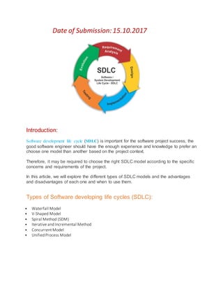 Date of Submission:15.10.2017
Introduction:
Software development life cycle (SDLC) is important for the software project success, the
good software engineer should have the enough experience and knowledge to prefer an
choose one model than another based on the project context.
Therefore, it may be required to choose the right SDLC model according to the specific
concerns and requirements of the project.
In this article, we will explore the different types of SDLC models and the advantages
and disadvantages of each one and when to use them.
Types of Software developing life cycles (SDLC):
 Waterfall Model
 V-Shaped Model
 Spiral Method (SDM)
 Iterative and Incremental Method
 Concurrent Model
 Unified Process Model
 