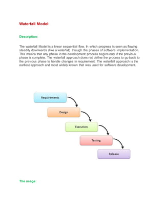 Waterfall Model:
Description:
The waterfall Model is a linear sequential flow. In which progress is seen as flowing
steadily downwards (like a waterfall) through the phases of software implementation.
This means that any phase in the development process begins only if the previous
phase is complete. The waterfall approach does not define the process to go back to
the previous phase to handle changes in requirement. The waterfall approach is the
earliest approach and most widely known that was used for software development.
The usage:
 