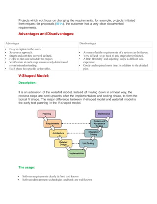 Projects which not focus on changing the requirements, for example, projects initiated
from request for proposals (RFPs), the customer has a very clear documented
requirements.
Advantages and Disadvantages:
Advantages Disadvantages
 Easy to explain to the users.
 Structures approach.
 Stages and activities are well defined.
 Helps to plan and schedule the project.
 Verification at each stage ensures early detection of
errors/misunderstanding.
 Each phase has specific deliverables.
 Assumes that the requirements of a system can be frozen.
 Very difficult to go back to any stage after it finished.
 A little flexibility and adjusting scope is difficult and
expensive.
 Costly and required more time, in addition to the detailed
plan.
V-Shaped Model:
Description:
It is an extension of the waterfall model, Instead of moving down in a linear way, the
process steps are bent upwards after the implementation and coding phase, to form the
typical V shape. The major difference between V-shaped model and waterfall model is
the early test planning in the V-shaped model.
The usage:
 Software requirements clearly defined and known
 Software development technologies and tools are well-known
 