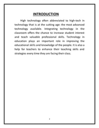 2
INTRODUCTION
High technology often abbreviated to high-tech in
technology that is at the cutting age: the most advanced
technology available. Integrating technology in the
classroom offers the chance to increase student interest
and teach valuable professional skills. Technology in
education plays an important role in improving the
educational skills and knowledge of the people. It is also a
help for teachers to enhance their teaching skills and
strategies every time they are facing their class.
 