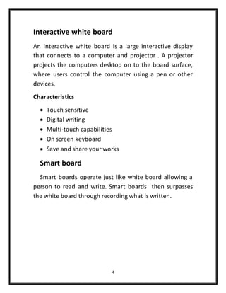 4
Interactive white board
An interactive white board is a large interactive display
that connects to a computer and projector . A projector
projects the computers desktop on to the board surface,
where users control the computer using a pen or other
devices.
Characteristics
 Touch sensitive
 Digital writing
 Multi-touch capabilities
 On screen keyboard
 Save and share your works
Smart board
Smart boards operate just like white board allowing a
person to read and write. Smart boards then surpasses
the white board through recording what is written.
 