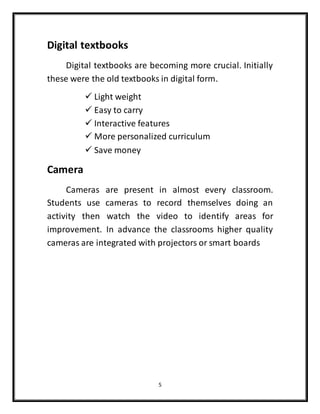 5
Digital textbooks
Digital textbooks are becoming more crucial. Initially
these were the old textbooks in digital form.
 Light weight
 Easy to carry
 Interactive features
 More personalized curriculum
 Save money
Camera
Cameras are present in almost every classroom.
Students use cameras to record themselves doing an
activity then watch the video to identify areas for
improvement. In advance the classrooms higher quality
cameras are integrated with projectors or smart boards
 