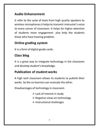 6
Audio Enhancement
it refer to the suite of tools from high quality speakers to
wireless microphones it helpsto transmit instructor’s voice
to every corner of classroom. It helps for higher attention
of students more engagement .also help the students
those who have hearing problem.
Online grading system
It is a form of digital grade cards.
Class blog
It is a great way to integrate technology in the classroom
and develop student’s knowledge.
Publication of student works
A high tech classroom allows its students to publish their
works. So the co-learners can evaluate the other.
Disadvantages of technology in classroom
 Lack of interest in study
 Negative views on technology
 Instructional challenges
 