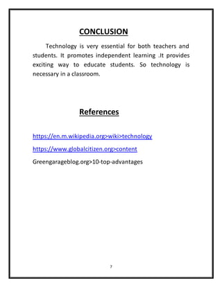 7
CONCLUSION
Technology is very essential for both teachers and
students. It promotes independent learning .It provides
exciting way to educate students. So technology is
necessary in a classroom.
References
https://en.m.wikipedia.org>wiki>technology
https://www.globalcitizen.org>content
Greengarageblog.org>10-top-advantages
 