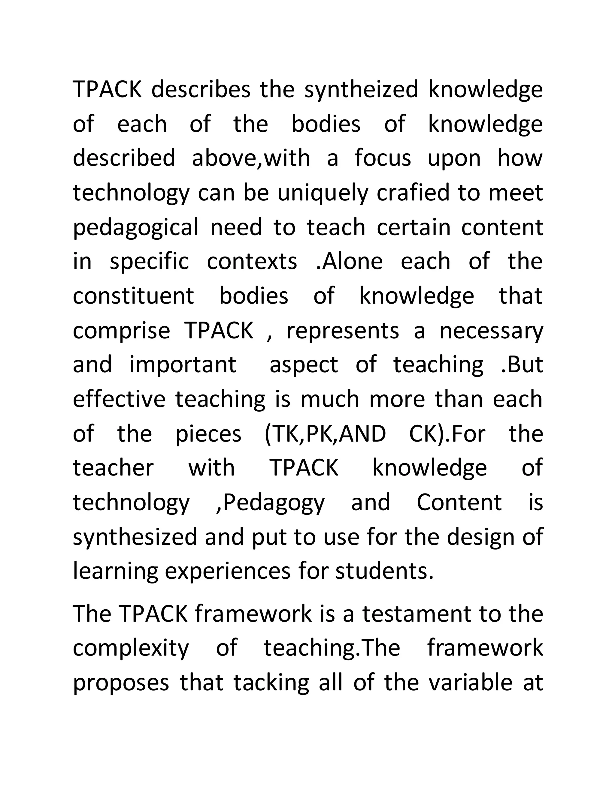 TPACK describes the syntheized knowledge
of each of the bodies of knowledge
described above,with a focus upon how
technology can be uniquely crafied to meet
pedagogical need to teach certain content
in specific contexts .Alone each of the
constituent bodies of knowledge that
comprise TPACK , represents a necessary
and important aspect of teaching .But
effective teaching is much more than each
of the pieces (TK,PK,AND CK).For the
teacher with TPACK knowledge of
technology ,Pedagogy and Content is
synthesized and put to use for the design of
learning experiences for students.
The TPACK framework is a testament to the
complexity of teaching.The framework
proposes that tacking all of the variable at
 