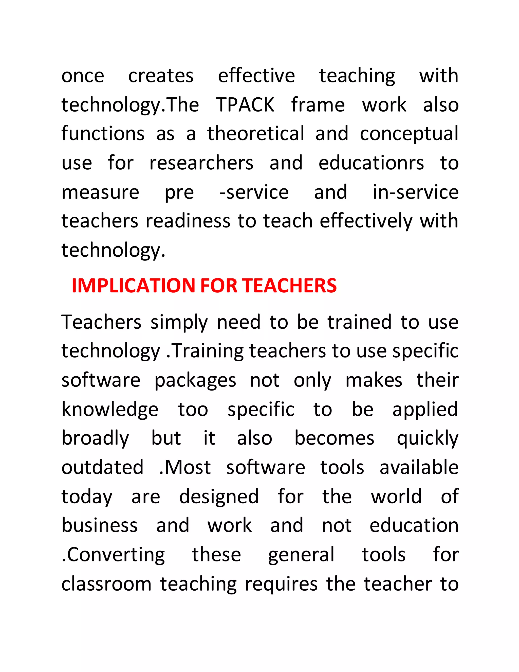 once creates effective teaching with
technology.The TPACK frame work also
functions as a theoretical and conceptual
use for researchers and educationrs to
measure pre -service and in-service
teachers readiness to teach effectively with
technology.
IMPLICATION FOR TEACHERS
Teachers simply need to be trained to use
technology .Training teachers to use specific
software packages not only makes their
knowledge too specific to be applied
broadly but it also becomes quickly
outdated .Most software tools available
today are designed for the world of
business and work and not education
.Converting these general tools for
classroom teaching requires the teacher to
 