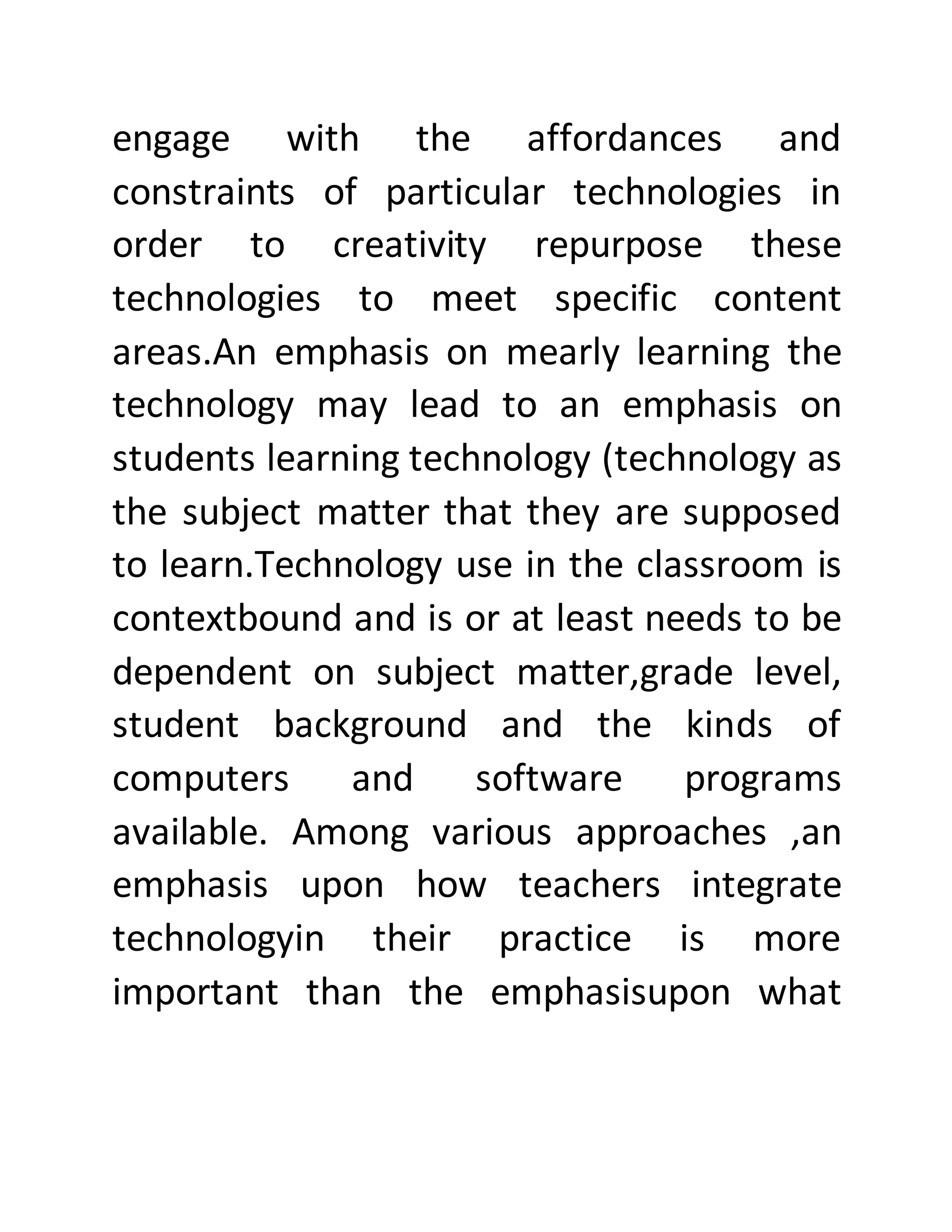 engage with the affordances and
constraints of particular technologies in
order to creativity repurpose these
technologies to meet specific content
areas.An emphasis on mearly learning the
technology may lead to an emphasis on
students learning technology (technology as
the subject matter that they are supposed
to learn.Technology use in the classroom is
contextbound and is or at least needs to be
dependent on subject matter,grade level,
student background and the kinds of
computers and software programs
available. Among various approaches ,an
emphasis upon how teachers integrate
technologyin their practice is more
important than the emphasisupon what
 