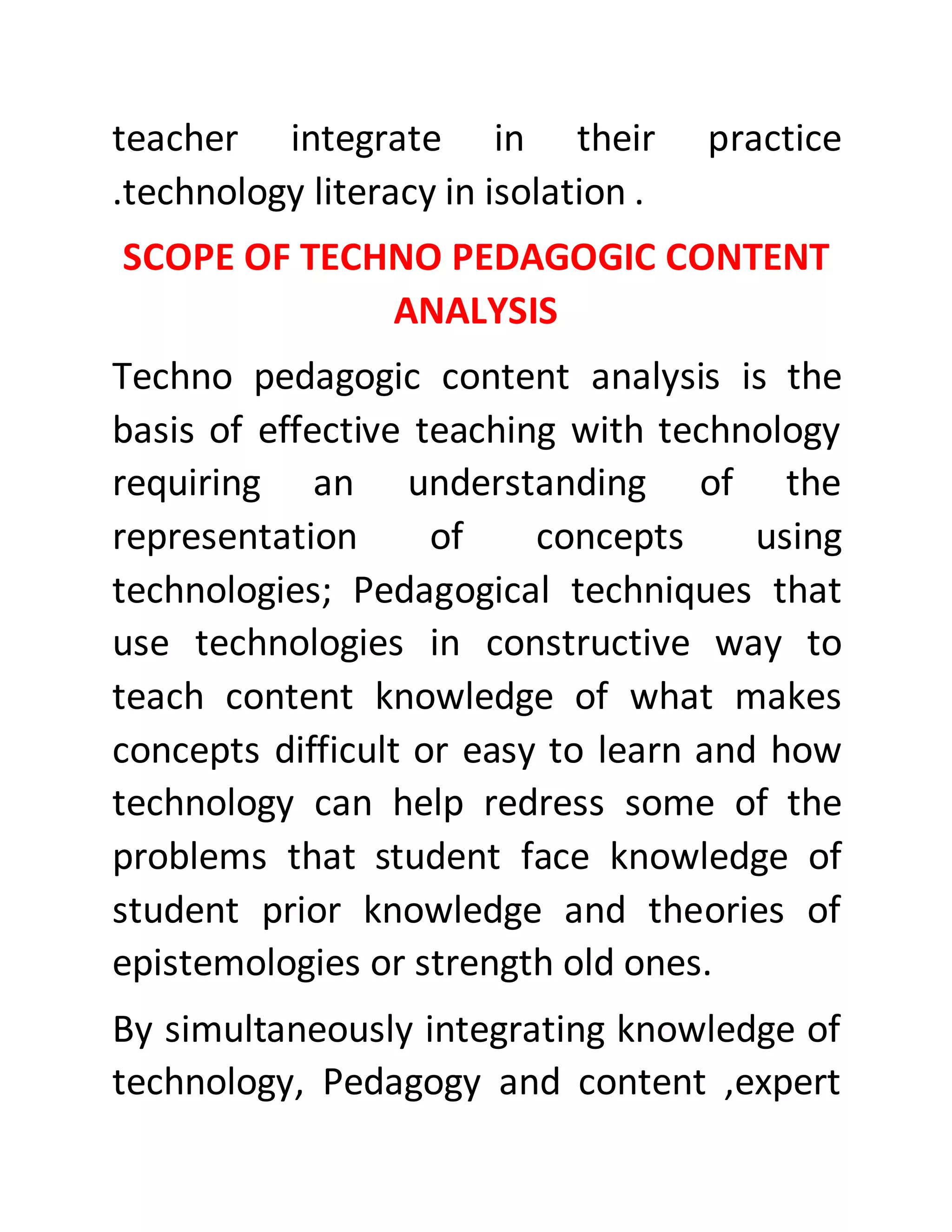 teacher integrate in their practice
.technology literacy in isolation .
SCOPE OF TECHNO PEDAGOGIC CONTENT
ANALYSIS
Techno pedagogic content analysis is the
basis of effective teaching with technology
requiring an understanding of the
representation of concepts using
technologies; Pedagogical techniques that
use technologies in constructive way to
teach content knowledge of what makes
concepts difficult or easy to learn and how
technology can help redress some of the
problems that student face knowledge of
student prior knowledge and theories of
epistemologies or strength old ones.
By simultaneously integrating knowledge of
technology, Pedagogy and content ,expert
 