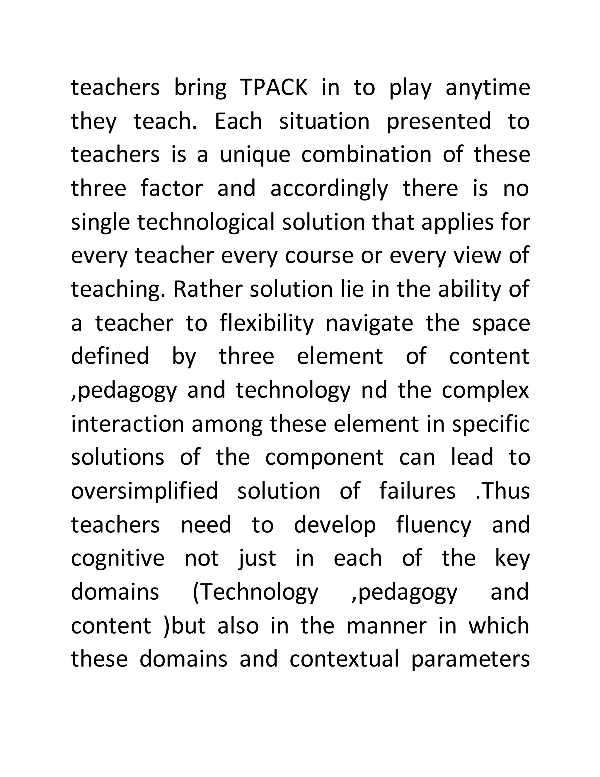 teachers bring TPACK in to play anytime
they teach. Each situation presented to
teachers is a unique combination of these
three factor and accordingly there is no
single technological solution that applies for
every teacher every course or every view of
teaching. Rather solution lie in the ability of
a teacher to flexibility navigate the space
defined by three element of content
,pedagogy and technology nd the complex
interaction among these element in specific
solutions of the component can lead to
oversimplified solution of failures .Thus
teachers need to develop fluency and
cognitive not just in each of the key
domains (Technology ,pedagogy and
content )but also in the manner in which
these domains and contextual parameters
 