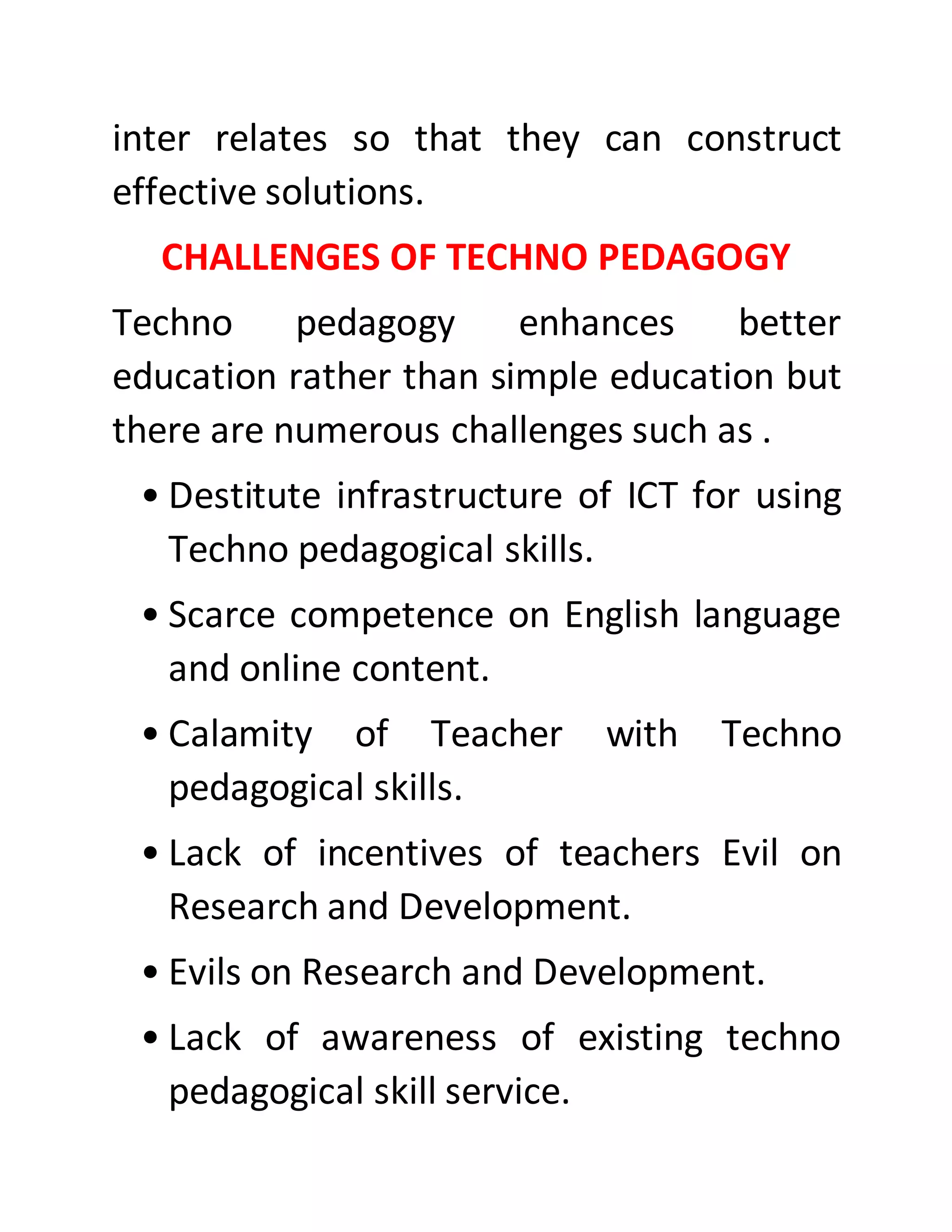 inter relates so that they can construct
effective solutions.
CHALLENGES OF TECHNO PEDAGOGY
Techno pedagogy enhances better
education rather than simple education but
there are numerous challenges such as .
• Destitute infrastructure of ICT for using
Techno pedagogical skills.
• Scarce competence on English language
and online content.
• Calamity of Teacher with Techno
pedagogical skills.
• Lack of incentives of teachers Evil on
Research and Development.
• Evils on Research and Development.
• Lack of awareness of existing techno
pedagogical skill service.
 