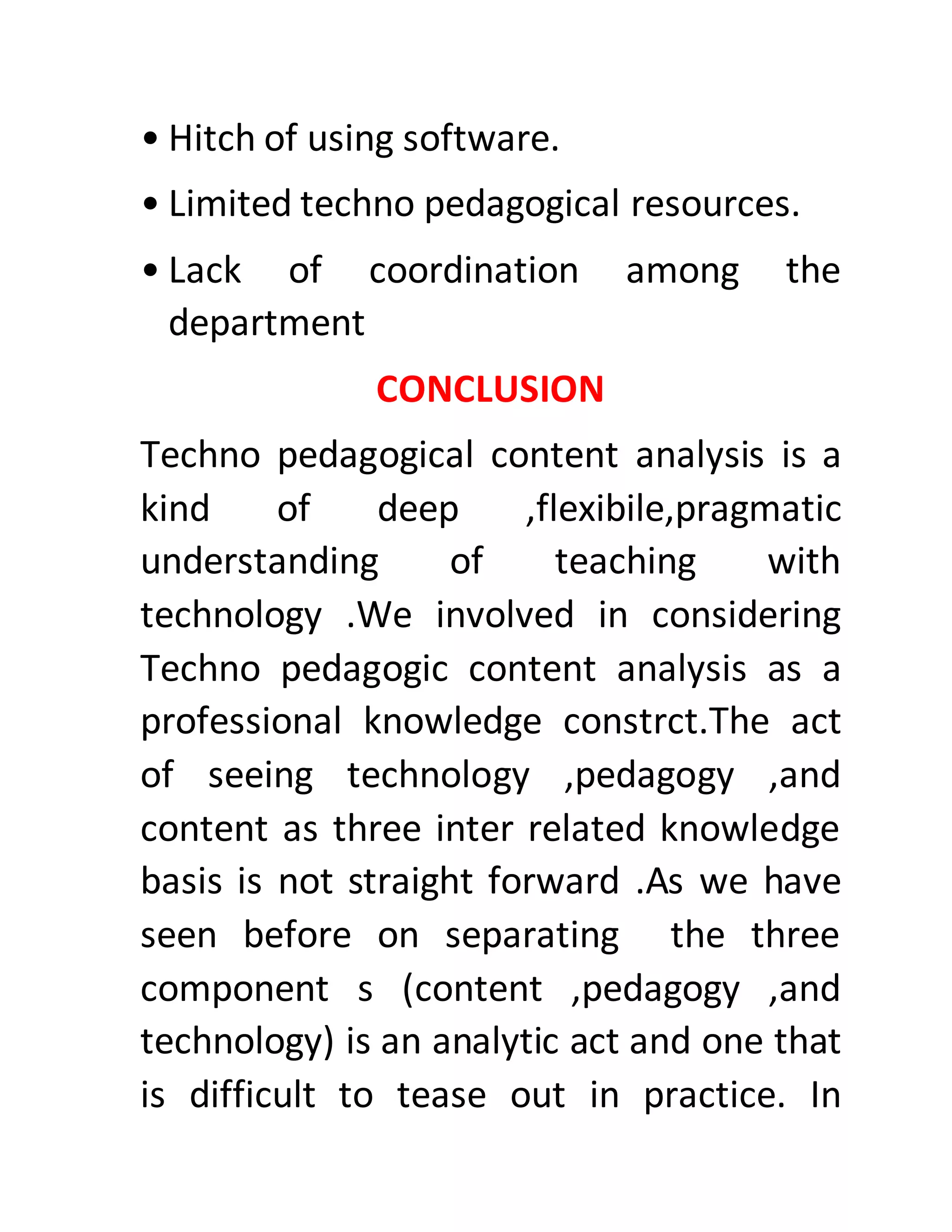 • Hitch of using software.
• Limited techno pedagogical resources.
• Lack of coordination among the
department
CONCLUSION
Techno pedagogical content analysis is a
kind of deep ,flexibile,pragmatic
understanding of teaching with
technology .We involved in considering
Techno pedagogic content analysis as a
professional knowledge constrct.The act
of seeing technology ,pedagogy ,and
content as three inter related knowledge
basis is not straight forward .As we have
seen before on separating the three
component s (content ,pedagogy ,and
technology) is an analytic act and one that
is difficult to tease out in practice. In
 