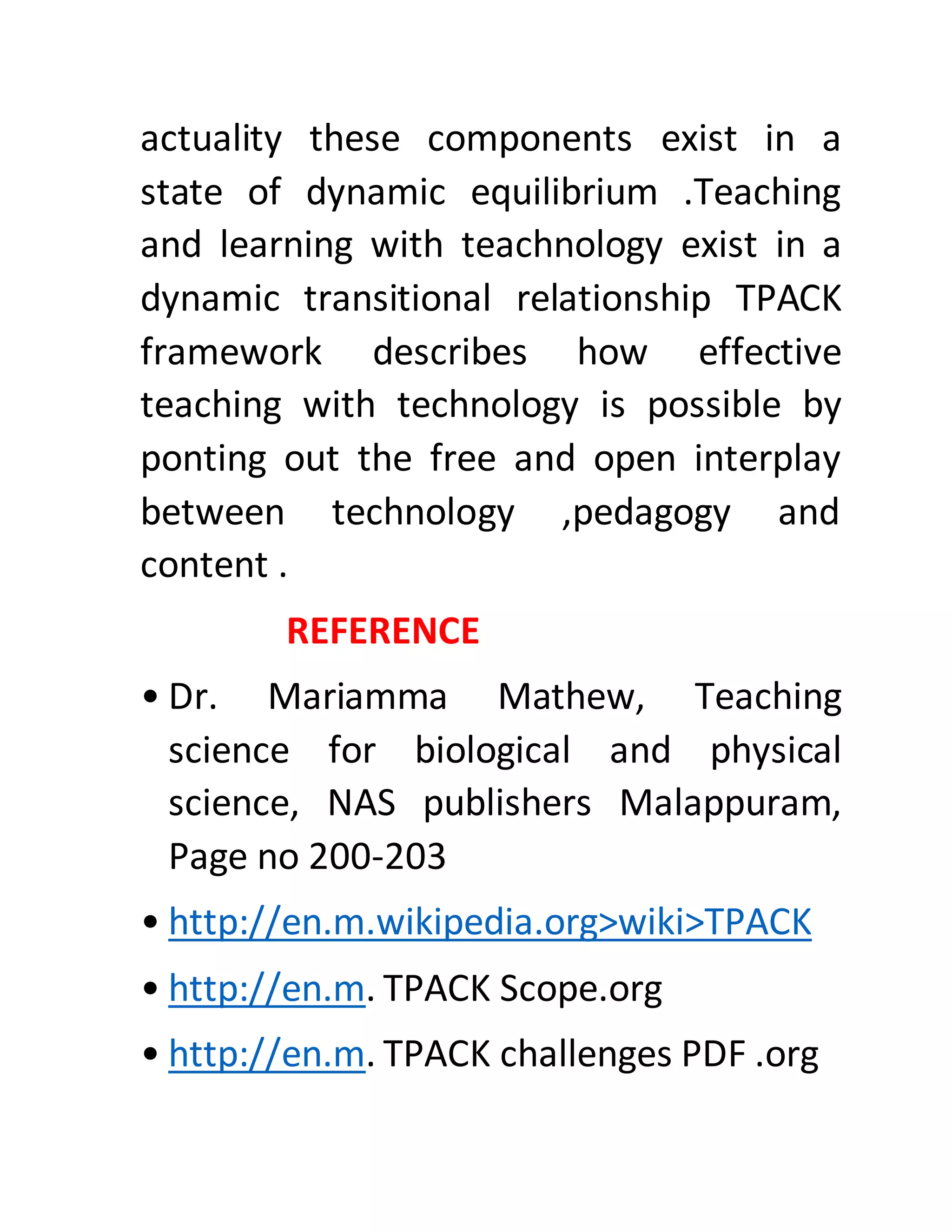 actuality these components exist in a
state of dynamic equilibrium .Teaching
and learning with teachnology exist in a
dynamic transitional relationship TPACK
framework describes how effective
teaching with technology is possible by
ponting out the free and open interplay
between technology ,pedagogy and
content .
REFERENCE
• Dr. Mariamma Mathew, Teaching
science for biological and physical
science, NAS publishers Malappuram,
Page no 200-203
• http://en.m.wikipedia.org>wiki>TPACK
• http://en.m. TPACK Scope.org
• http://en.m. TPACK challenges PDF .org
 