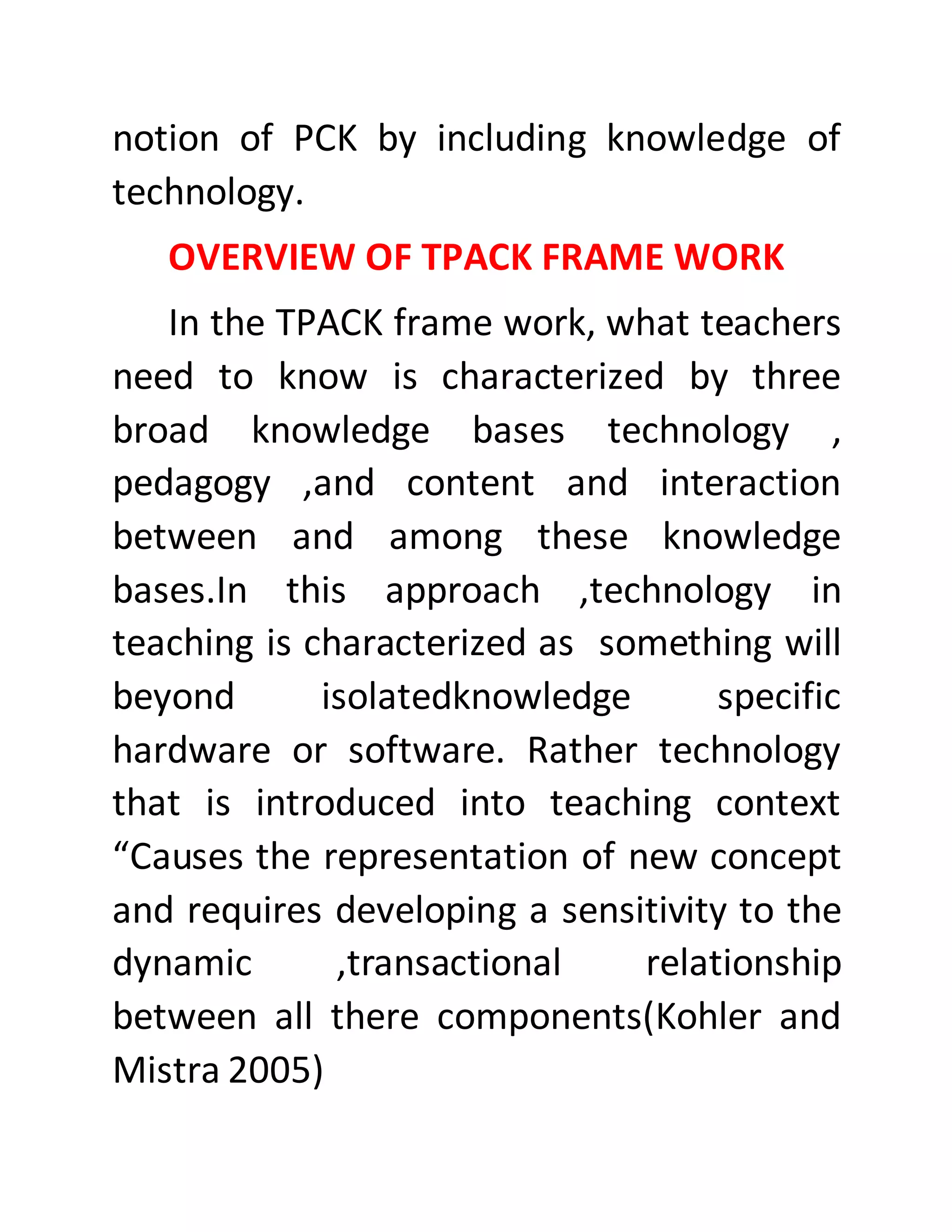 notion of PCK by including knowledge of
technology.
OVERVIEW OF TPACK FRAME WORK
In the TPACK frame work, what teachers
need to know is characterized by three
broad knowledge bases technology ,
pedagogy ,and content and interaction
between and among these knowledge
bases.In this approach ,technology in
teaching is characterized as something will
beyond isolatedknowledge specific
hardware or software. Rather technology
that is introduced into teaching context
“Causes the representation of new concept
and requires developing a sensitivity to the
dynamic ,transactional relationship
between all there components(Kohler and
Mistra 2005)
 