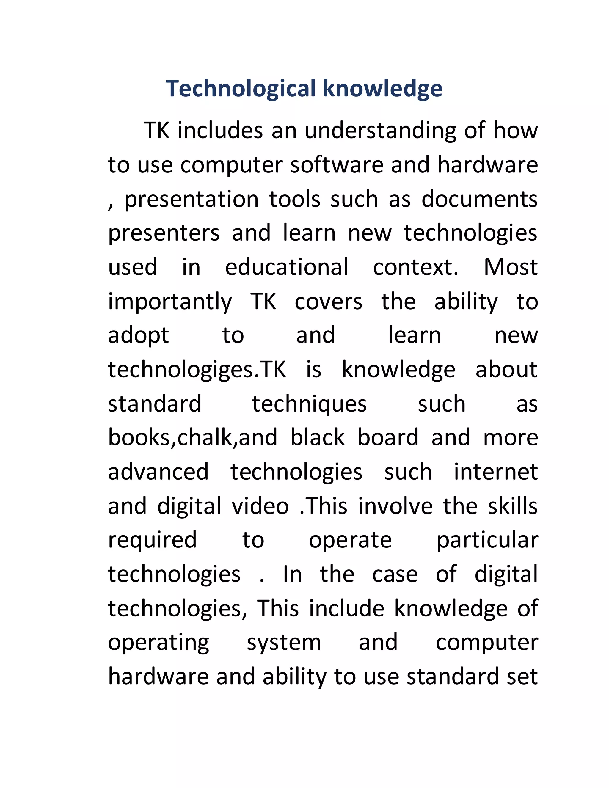 Technological knowledge
TK includes an understanding of how
to use computer software and hardware
, presentation tools such as documents
presenters and learn new technologies
used in educational context. Most
importantly TK covers the ability to
adopt to and learn new
technologiges.TK is knowledge about
standard techniques such as
books,chalk,and black board and more
advanced technologies such internet
and digital video .This involve the skills
required to operate particular
technologies . In the case of digital
technologies, This include knowledge of
operating system and computer
hardware and ability to use standard set
 