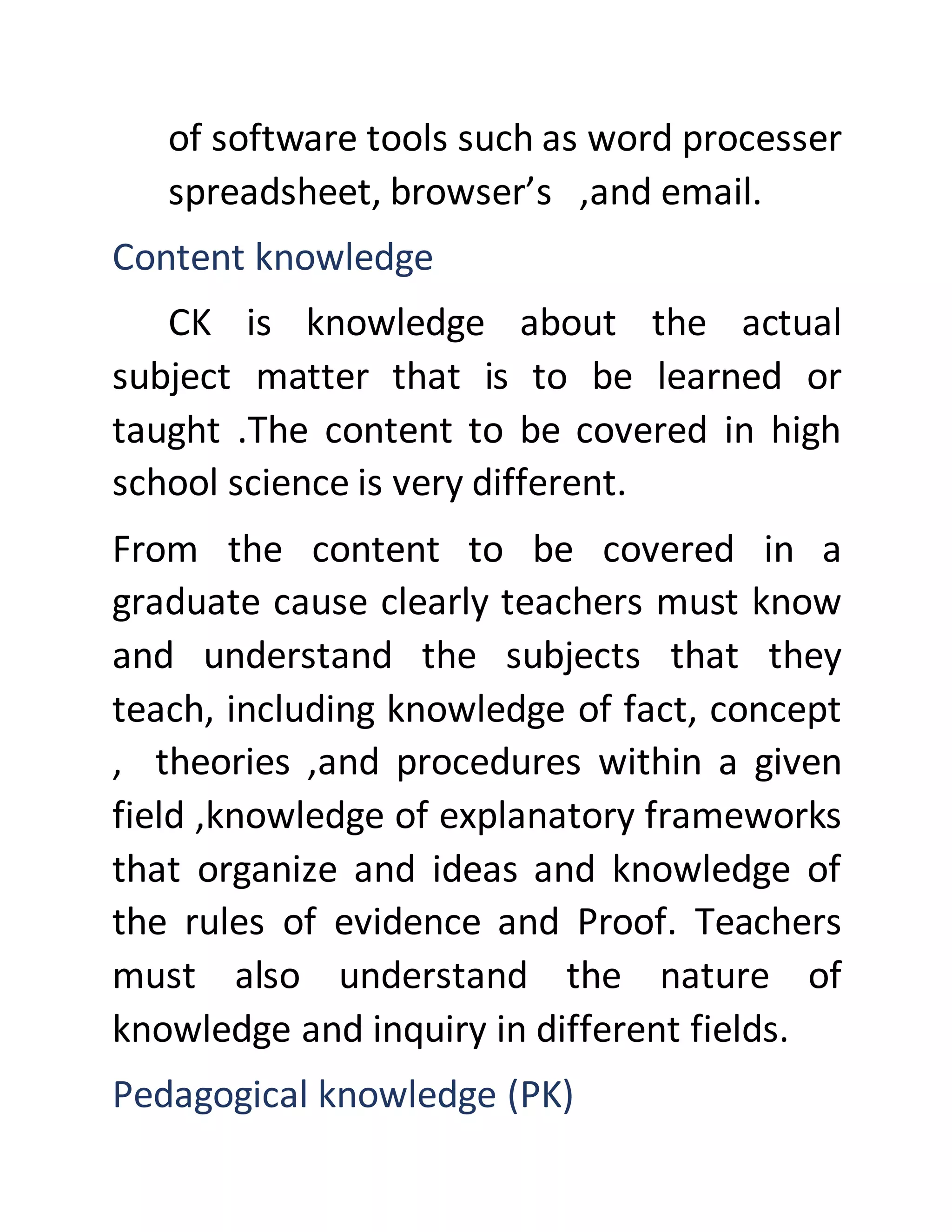 of software tools such as word processer
spreadsheet, browser’s ,and email.
Content knowledge
CK is knowledge about the actual
subject matter that is to be learned or
taught .The content to be covered in high
school science is very different.
From the content to be covered in a
graduate cause clearly teachers must know
and understand the subjects that they
teach, including knowledge of fact, concept
, theories ,and procedures within a given
field ,knowledge of explanatory frameworks
that organize and ideas and knowledge of
the rules of evidence and Proof. Teachers
must also understand the nature of
knowledge and inquiry in different fields.
Pedagogical knowledge (PK)
 