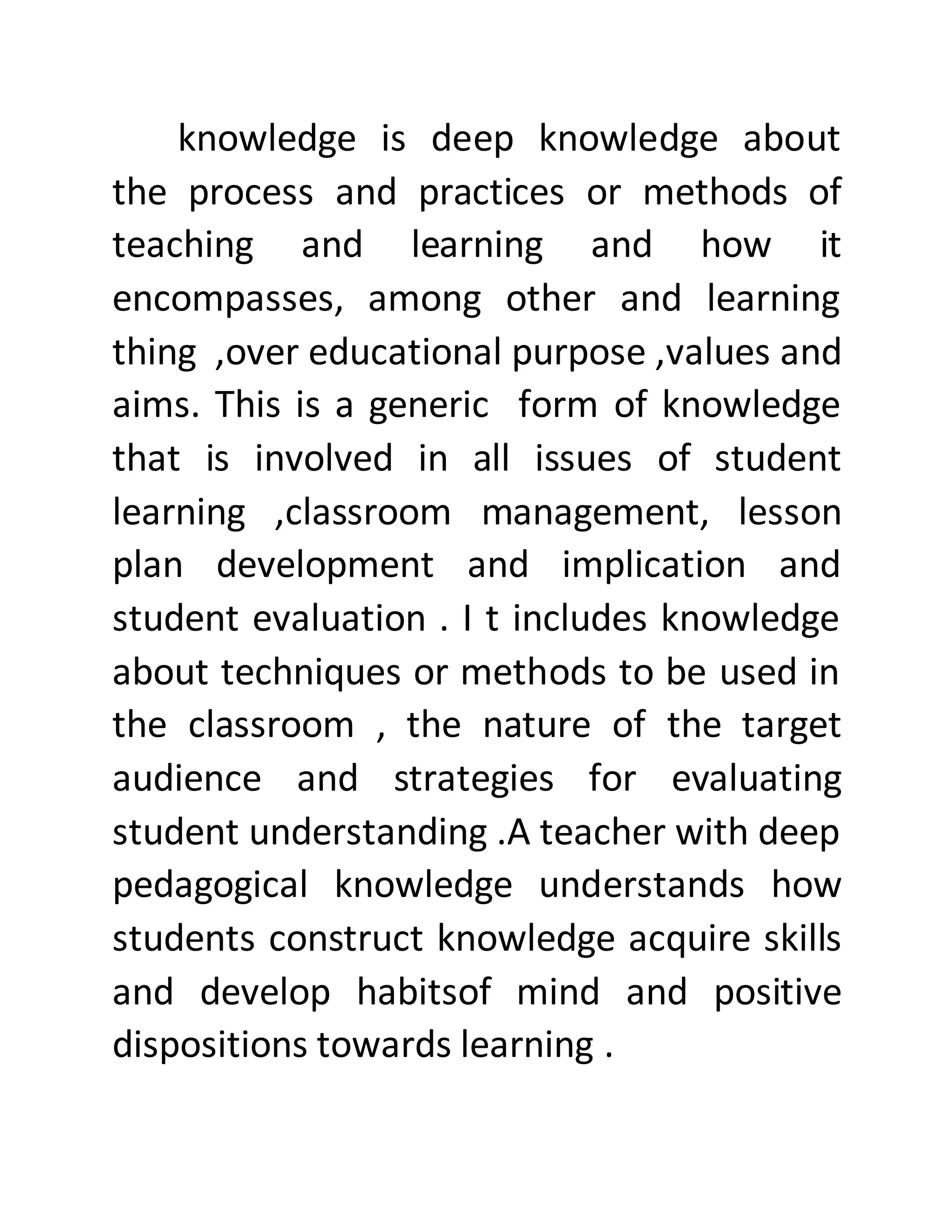 knowledge is deep knowledge about
the process and practices or methods of
teaching and learning and how it
encompasses, among other and learning
thing ,over educational purpose ,values and
aims. This is a generic form of knowledge
that is involved in all issues of student
learning ,classroom management, lesson
plan development and implication and
student evaluation . I t includes knowledge
about techniques or methods to be used in
the classroom , the nature of the target
audience and strategies for evaluating
student understanding .A teacher with deep
pedagogical knowledge understands how
students construct knowledge acquire skills
and develop habitsof mind and positive
dispositions towards learning .
 