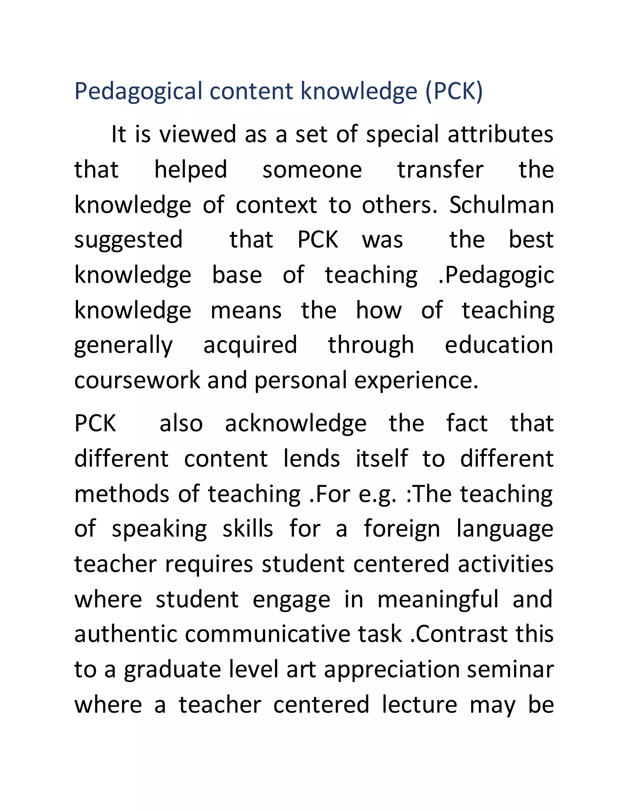 Pedagogical content knowledge (PCK)
It is viewed as a set of special attributes
that helped someone transfer the
knowledge of context to others. Schulman
suggested that PCK was the best
knowledge base of teaching .Pedagogic
knowledge means the how of teaching
generally acquired through education
coursework and personal experience.
PCK also acknowledge the fact that
different content lends itself to different
methods of teaching .For e.g. :The teaching
of speaking skills for a foreign language
teacher requires student centered activities
where student engage in meaningful and
authentic communicative task .Contrast this
to a graduate level art appreciation seminar
where a teacher centered lecture may be
 