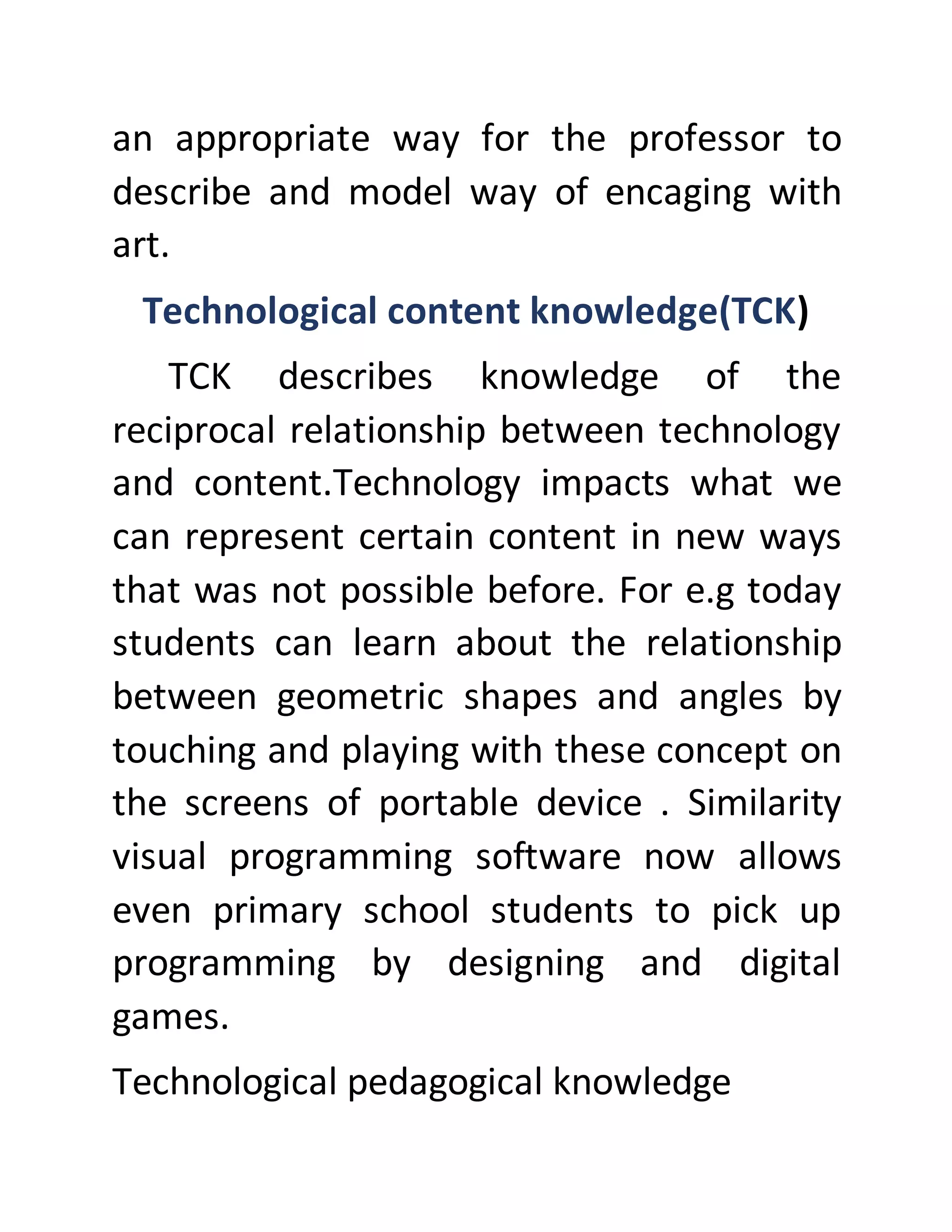 an appropriate way for the professor to
describe and model way of encaging with
art.
Technological content knowledge(TCK)
TCK describes knowledge of the
reciprocal relationship between technology
and content.Technology impacts what we
can represent certain content in new ways
that was not possible before. For e.g today
students can learn about the relationship
between geometric shapes and angles by
touching and playing with these concept on
the screens of portable device . Similarity
visual programming software now allows
even primary school students to pick up
programming by designing and digital
games.
Technological pedagogical knowledge
 