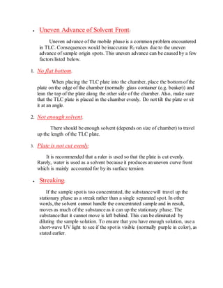  Uneven Advance of Solvent Front:
Uneven advance of the mobile phase is a common problem encountered
in TLC. Consequences would be inaccurate Rf values due to the uneven
advance of sample origin spots. This uneven advance can be caused by a few
factors listed below.
1. No flat bottom.
When placing the TLC plate into the chamber, place the bottom of the
plate on the edge of the chamber (normally glass container (e.g. beaker)) and
lean the top of the plate along the other side of the chamber. Also, make sure
that the TLC plate is placed in the chamber evenly. Do not tilt the plate or sit
it at an angle.
2. Not enough solvent.
There should be enough solvent (depends on size of chamber) to travel
up the length of the TLC plate.
3. Plate is not cut evenly.
It is recommended that a ruler is used so that the plate is cut evenly.
Rarely, water is used as a solvent because it produces an uneven curve front
which is mainly accounted for by its surface tension.
 Streaking:
If the sample spotis too concentrated, the substancewill travel up the
stationary phase as a streak rather than a single separated spot. In other
words, the solvent cannot handle the concentrated sample and in result,
moves as much of the substanceas it can up the stationary phase. The
substancethat it cannot move is left behind. This can be eliminated by
diluting the sample solution. To ensure that you have enough solution, use a
short-wave UV light to see if the spotis visible (normally purple in color), as
stated earlier.
 