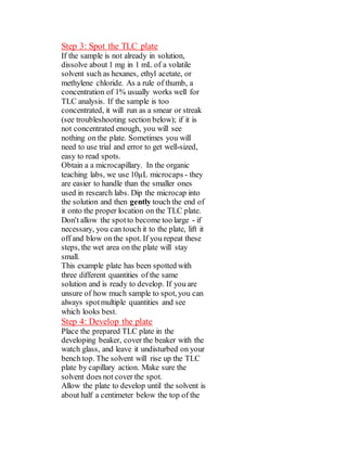 Step 3: Spot the TLC plate
If the sample is not already in solution,
dissolve about 1 mg in 1 mL of a volatile
solvent such as hexanes, ethyl acetate, or
methylene chloride. As a rule of thumb, a
concentration of 1% usually works well for
TLC analysis. If the sample is too
concentrated, it will run as a smear or streak
(see troubleshooting section below); if it is
not concentrated enough, you will see
nothing on the plate. Sometimes you will
need to use trial and error to get well-sized,
easy to read spots.
Obtain a a microcapillary. In the organic
teaching labs, we use 10µL microcaps - they
are easier to handle than the smaller ones
used in research labs. Dip the microcap into
the solution and then gently touch the end of
it onto the proper location on the TLC plate.
Don't allow the spotto become too large - if
necessary, you can touch it to the plate, lift it
off and blow on the spot. If you repeat these
steps, the wet area on the plate will stay
small.
This example plate has been spotted with
three different quantities of the same
solution and is ready to develop. If you are
unsure of how much sample to spot, you can
always spotmultiple quantities and see
which looks best.
Step 4: Develop the plate
Place the prepared TLC plate in the
developing beaker, cover the beaker with the
watch glass, and leave it undisturbed on your
bench top. The solvent will rise up the TLC
plate by capillary action. Make sure the
solvent does not cover the spot.
Allow the plate to develop until the solvent is
about half a centimeter below the top of the
 