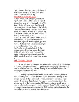 plate. Remove the plate from the beaker and
immediately mark the solvent front with a
pencil. Allow the plate to dry.
Step 5: Visualize the spots
If there are any colored spots, circle them
lightly with a pencil. Most samples are not
colored and need to be visualized with a UV
lamp. Hold a UV lamp over the plate and
circle any spots you see. Beware! UV light is
damaging both to your eyes and to your skin!
Make sure you are wearing your goggles and
do not look directly into the lamp. Protect
your skin by wearing gloves.
If the TLC plate runs samples which are too
concentrated, the spots will be streaked
and/or run together. If this happens, you will
have to start over with a more dilute sample
to spotand run on a TLC plate.
Here's what overloaded plates look like
compared to well-spotted plates. The plate
on the left has a large yellow smear; this
smear contains the same two compounds
which are nicely resolved on the plate next to
it.
TLC Solvents Choice
When you need to determine the best solvent or mixture of solvents (a
"solvent system") to develop a TLC plate or chromatography column loaded
with an unknown mixture, vary the polarity of the solvent in several trial
runs: a process oftrial and error.
Carefully observe and record the results of the chromatography in
each solvent system. You will find that as you increase the polarity of the
solvent system, all the components of the mixture move faster (and vice
versa with lowering the polarity). The ideal solvent system is simply the
system that gives the best separation. TLC elution patterns usually carry
over to column chromatography elution patterns. Since TLC is a much faster
procedurethan column chromatography, TLC is often used to determine the
best solvent system for column chromatography.
 