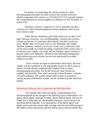 For instance, in determining the solvent system for a flash
chromatography procedure, the ideal system is the one that moves the
desired componentof the mixture to a TLC Rf of 0.25-0.35 and will separate
this componentfrom its nearest neighbor by difference in TLC Rf values of
at least 0.20.
Therefore a mixture is analyzed by TLC to determine the ideal
solvent(s) for a flash chromatography procedure. Beginners often do not
know where to start:
What solvents should they pull off the shelf to use to elute a TLC
plate? Because of toxicity, cost, and flammability concerns, the common
solvents are hexanes (or petroleum ethers/ligroin) and ethyl acetate (an
ester). Diethyl ether can be used, but it is very flammable and volatile.
Alcohols (methanol, ethanol) can be used. Acetic acid (a carboxylic acid)
can be used, usually as a small percentage component of the system, since it
is corrosive, non-volatile, very polar, and has irritating vapors. Acetone (a
ketone) can be used. Methylene chloride or and chloroform (halogenated
hydrocarbons)are good solvents, but are toxic and should be avoided
whenever possible.
If two solvents are equal in performance and toxicity, the more
volatile solvent is preferred in chromatography because it will be easier to
remove from the desired compound after isolation from a column
chromatography procedure. Ask the lab instructor what solvents are
available and advisable. Then, mix a non-polar solvent (hexanes, a mixture
of 6-carbon alkanes) with a polar solvent (ethyl acetate or acetone) in
varying percent combinations to make solvent systems of greater and lesser
polarity.
Interactions Between the Compound and the Adsorbent
The strength with which an organic compound binds to an
adsorbentdepends on the strength of the following types of interactions: ion-
dipole, dipole-dipole, hydrogen bonding, dipole induced dipole, and van der
Waals forces. With silica gel, the dominant interactive forces between the
adsorbentand the materials to be separated are of the dipole-dipole type.
Highly polar molecules interact fairly strongly with the polar SiOH groups at
the surface of these adsorbents, and will tend to stick or adsorb onto the fine
 