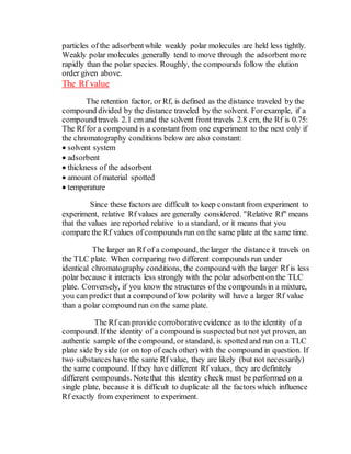 particles of the adsorbentwhile weakly polar molecules are held less tightly.
Weakly polar molecules generally tend to move through the adsorbentmore
rapidly than the polar species. Roughly, the compounds follow the elution
order given above.
The Rf value
The retention factor, or Rf, is defined as the distance traveled by the
compound divided by the distance traveled by the solvent. Forexample, if a
compound travels 2.1 cm and the solvent front travels 2.8 cm, the Rf is 0.75:
The Rf for a compound is a constant from one experiment to the next only if
the chromatography conditions below are also constant:
 solvent system
 adsorbent
 thickness of the adsorbent
 amount of material spotted
 temperature
Since these factors are difficult to keep constant from experiment to
experiment, relative Rf values are generally considered. "Relative Rf" means
that the values are reported relative to a standard, or it means that you
compare the Rf values of compounds run on the same plate at the same time.
The larger an Rf of a compound, the larger the distance it travels on
the TLC plate. When comparing two different compounds run under
identical chromatography conditions, the compound with the larger Rf is less
polar because it interacts less strongly with the polar adsorbenton the TLC
plate. Conversely, if you know the structures of the compounds in a mixture,
you can predict that a compound of low polarity will have a larger Rf value
than a polar compound run on the same plate.
The Rf can provide corroborative evidence as to the identity of a
compound. If the identity of a compound is suspected but not yet proven, an
authentic sample of the compound, or standard, is spotted and run on a TLC
plate side by side (or on top of each other) with the compound in question. If
two substances have the same Rf value, they are likely (but not necessarily)
the same compound. If they have different Rf values, they are definitely
different compounds. Notethat this identity check must be performed on a
single plate, because it is difficult to duplicate all the factors which influence
Rf exactly from experiment to experiment.
 