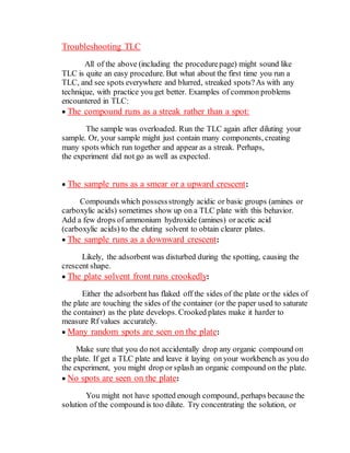 Troubleshooting TLC
All of the above (including the procedurepage) might sound like
TLC is quite an easy procedure. But what about the first time you run a
TLC, and see spots everywhere and blurred, streaked spots?As with any
technique, with practice you get better. Examples of common problems
encountered in TLC:
 The compound runs as a streak rather than a spot:
The sample was overloaded. Run the TLC again after diluting your
sample. Or, your sample might just contain many components, creating
many spots which run together and appear as a streak. Perhaps,
the experiment did not go as well as expected.
 The sample runs as a smear or a upward crescent:
Compounds which possessstrongly acidic or basic groups (amines or
carboxylic acids) sometimes show up on a TLC plate with this behavior.
Add a few drops of ammonium hydroxide (amines) or acetic acid
(carboxylic acids) to the eluting solvent to obtain clearer plates.
 The sample runs as a downward crescent:
Likely, the adsorbent was disturbed during the spotting, causing the
crescent shape.
 The plate solvent front runs crookedly:
Either the adsorbent has flaked off the sides of the plate or the sides of
the plate are touching the sides of the container (or the paper used to saturate
the container) as the plate develops. Crooked plates make it harder to
measure Rf values accurately.
 Many random spots are seen on the plate:
Make sure that you do not accidentally drop any organic compound on
the plate. If get a TLC plate and leave it laying on your workbench as you do
the experiment, you might drop or splash an organic compound on the plate.
 No spots are seen on the plate:
You might not have spotted enough compound, perhaps because the
solution of the compound is too dilute. Try concentrating the solution, or
 