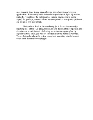 spotit several times in one place, allowing the solvent to dry between
applications. Some compounds do notshow up under UV light; try another
method of visualizing the plate (such as staining or exposing to iodine
vapor). Or, perhaps you do not have any compound becauseyour experiment
did not go as well as planned.
If the solvent level in the developing jar is deeper than the origin
(spotting line) of the TLC plate, the solvent will dissolve the compounds into
the solvent reservoir instead of allowing them to move up the plate by
capillary action. Thus, you will not see spots after the plate is developed.
These photos show how the yellow compound is running into the solvent
when lifted from the developing jar.
 