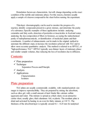 Retardation factors are characteristic, but will change depending on the exact
condition of the mobile and stationary phase. For this reason, chemists usually
apply a sample of a known compound to the sheet before running the experiment.
Thin-layer chromatography can be used to monitor the progress of a
reaction, identify compounds present in a given mixture, and determine the purity
of a substance. Specific examples of these applications include: analyzing
ceramides and fatty acids, detection of pesticides or insecticides in food and water,
analyzing the dye composition of fibers in forensics, as saying the radiochemical
purity of radiopharmaceuticals, or identification of medicinal plants and their
constituents. A number of enhancements can be made to the original method to
automate the different steps, to increase the resolution achieved with TLC and to
allow more accurate quantitative analysis. This method is referred to as HPTLC, or
"high-performance TLC". HPTLC typically uses thinner layers of stationary phase
and smaller sample volumes, thus reducing the loss of resolution due to diffusion.
Contents
 Plate preparation
 Technique
Separation Process and Principle
 Analysis
 Applications
Characterization
Isolation
Plate preparation
TLC plates are usually commercially available, with standard particle size
ranges to improve reproducibility. They are prepared by mixing the adsorbent,
such as silica gel, with a small amount of inert binder like calcium sulfate
(gypsum) and water. This mixture is spread as a thick slurry on an unreactive
carrier sheet, usually glass, thick aluminum foil, or plastic. The resultant plate is
dried and activated by heating in an oven for thirty minutes at 110 °C. The
thickness of the absorbentlayer is typically around 0.1 – 0.25 mm for analytical
 