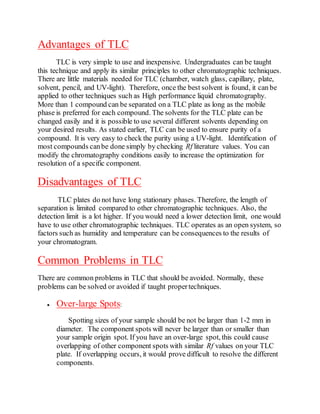 Advantages of TLC
TLC is very simple to use and inexpensive. Undergraduates can be taught
this technique and apply its similar principles to other chromatographic techniques.
There are little materials needed for TLC (chamber, watch glass, capillary, plate,
solvent, pencil, and UV-light). Therefore, once the best solvent is found, it can be
applied to other techniques such as High performance liquid chromatography.
More than 1 compound can be separated on a TLC plate as long as the mobile
phase is preferred for each compound. The solvents for the TLC plate can be
changed easily and it is possible to use several different solvents depending on
your desired results. As stated earlier, TLC can be used to ensure purity of a
compound. It is very easy to check the purity using a UV-light. Identification of
most compounds canbe done simply by checking Rf literature values. You can
modify the chromatography conditions easily to increase the optimization for
resolution of a specific component.
Disadvantages of TLC
TLC plates do not have long stationary phases. Therefore, the length of
separation is limited compared to other chromatographic techniques. Also, the
detection limit is a lot higher. If you would need a lower detection limit, one would
have to use other chromatographic techniques. TLC operates as an open system, so
factors such as humidity and temperature can be consequences to the results of
your chromatogram.
Common Problems in TLC
There are common problems in TLC that should be avoided. Normally, these
problems can be solved or avoided if taught propertechniques.
 Over-large Spots:
Spotting sizes of your sample should be not be larger than 1-2 mm in
diameter. The component spots will never be larger than or smaller than
your sample origin spot. If you have an over-large spot, this could cause
overlapping of other component spots with similar Rf values on your TLC
plate. If overlapping occurs, it would prove difficult to resolve the different
components.
 