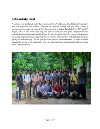 Page 1 of 17
Acknowledgement
A tour has been conducted under the course no. FET 329 and course title. Industrial Training 1
with our honorable two teachers Professor Dr. Iftekhar Ahmad and Md Yasin Anwar in
Lackatoorah Tea estate of National Tea Company Ltd in sylhet, Bangladesh on 25th
and 26th
August, 2017. It was a two days long tour and was conducted with great compassionate and
participation from both students and teachers. We were acquainted with the tea processing system,
tea testing, important factors regarding the tea business and industries and challenges for good
quality tea manufacturing. We are grateful to our teachers and Lackatoorah Tea estate Assistant
manager for giving us the opportunity of a very informative and important practical knowledge
based tour in tea estate.
 