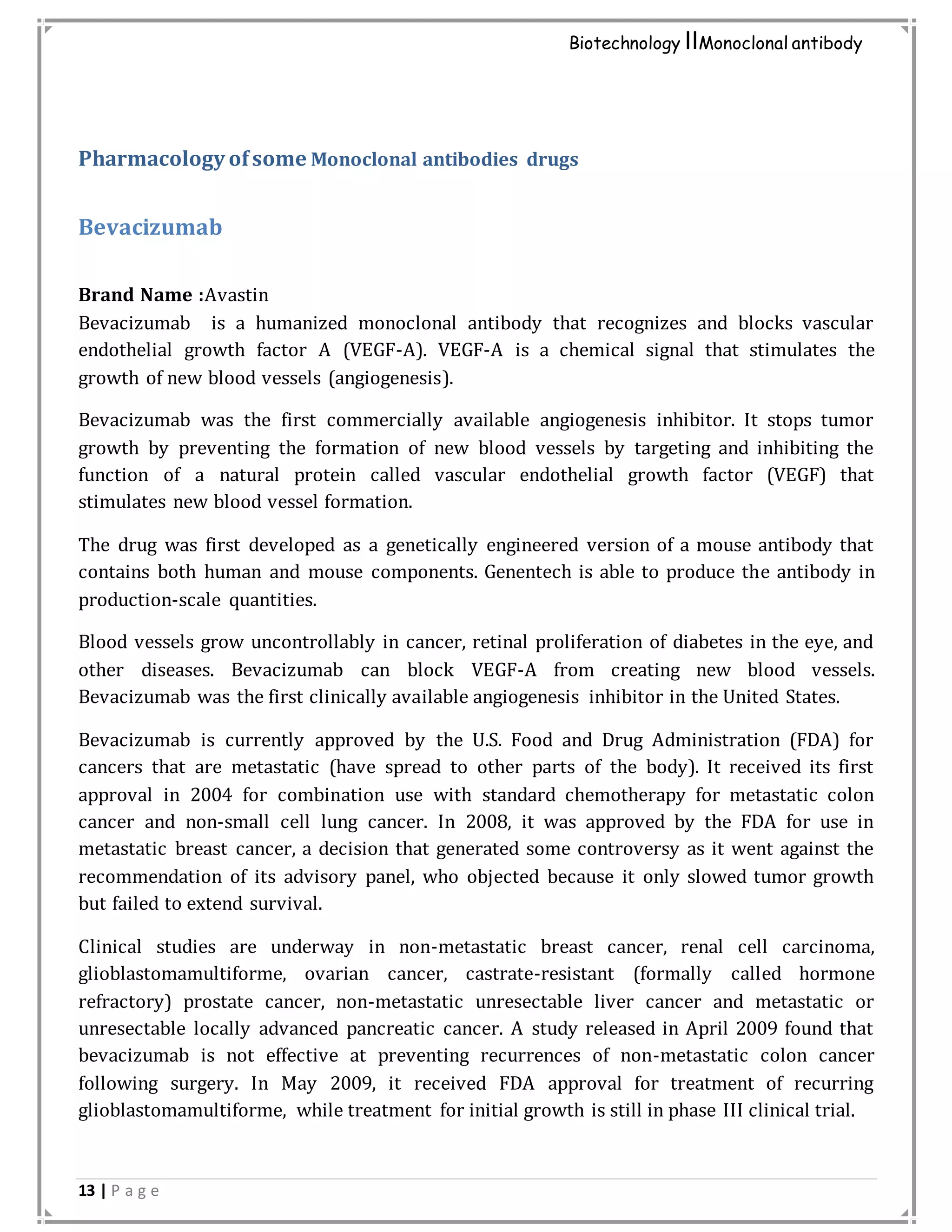 13 | P a g e
Biotechnology IIMonoclonal antibody
Pharmacology ofsome Monoclonal antibodies drugs
Bevacizumab
Brand Name :Avastin
Bevacizumab is a humanized monoclonal antibody that recognizes and blocks vascular
endothelial growth factor A (VEGF-A). VEGF-A is a chemical signal that stimulates the
growth of new blood vessels (angiogenesis).
Bevacizumab was the first commercially available angiogenesis inhibitor. It stops tumor
growth by preventing the formation of new blood vessels by targeting and inhibiting the
function of a natural protein called vascular endothelial growth factor (VEGF) that
stimulates new blood vessel formation.
The drug was first developed as a genetically engineered version of a mouse antibody that
contains both human and mouse components. Genentech is able to produce the antibody in
production-scale quantities.
Blood vessels grow uncontrollably in cancer, retinal proliferation of diabetes in the eye, and
other diseases. Bevacizumab can block VEGF-A from creating new blood vessels.
Bevacizumab was the first clinically available angiogenesis inhibitor in the United States.
Bevacizumab is currently approved by the U.S. Food and Drug Administration (FDA) for
cancers that are metastatic (have spread to other parts of the body). It received its first
approval in 2004 for combination use with standard chemotherapy for metastatic colon
cancer and non-small cell lung cancer. In 2008, it was approved by the FDA for use in
metastatic breast cancer, a decision that generated some controversy as it went against the
recommendation of its advisory panel, who objected because it only slowed tumor growth
but failed to extend survival.
Clinical studies are underway in non-metastatic breast cancer, renal cell carcinoma,
glioblastomamultiforme, ovarian cancer, castrate-resistant (formally called hormone
refractory) prostate cancer, non-metastatic unresectable liver cancer and metastatic or
unresectable locally advanced pancreatic cancer. A study released in April 2009 found that
bevacizumab is not effective at preventing recurrences of non-metastatic colon cancer
following surgery. In May 2009, it received FDA approval for treatment of recurring
glioblastomamultiforme, while treatment for initial growth is still in phase III clinical trial.
 